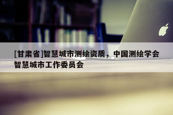 [甘肃省]智慧城市测绘资质，中国测绘学会智慧城市工作委员会