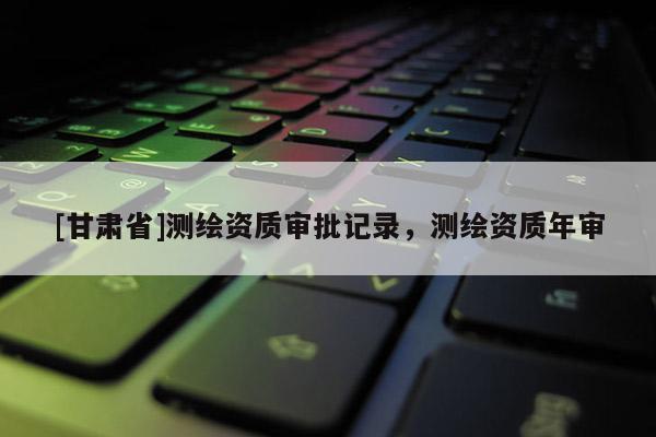 [甘肃省]测绘资质审批记录，测绘资质年审