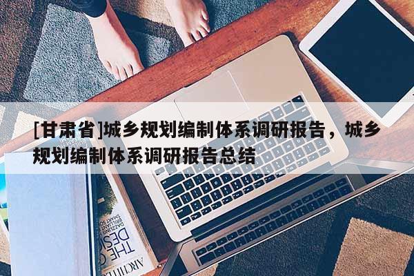 [甘肃省]城乡规划编制体系调研报告，城乡规划编制体系调研报告总结