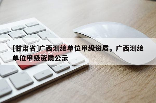 [甘肃省]广西测绘单位甲级资质，广西测绘单位甲级资质公示