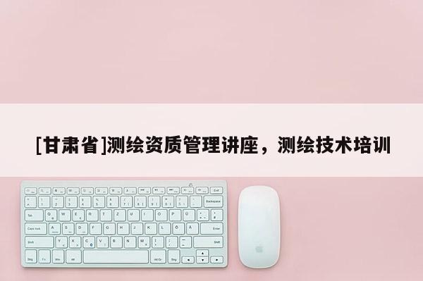 [甘肃省]测绘资质管理讲座，测绘技术培训