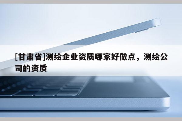 [甘肃省]测绘企业资质哪家好做点，测绘公司的资质
