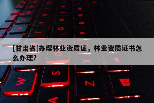 [甘肃省]办理林业资质证，林业资质证书怎么办理?