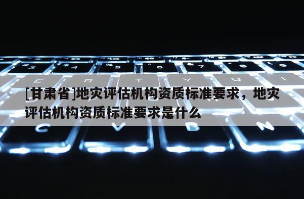 [甘肃省]地灾评估机构资质标准要求，地灾评估机构资质标准要求是什么