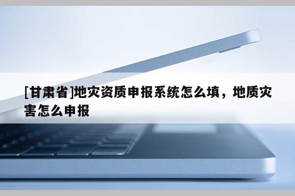[甘肃省]地灾资质申报系统怎么填，地质灾害怎么申报