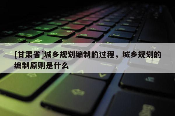 [甘肃省]城乡规划编制的过程，城乡规划的编制原则是什么