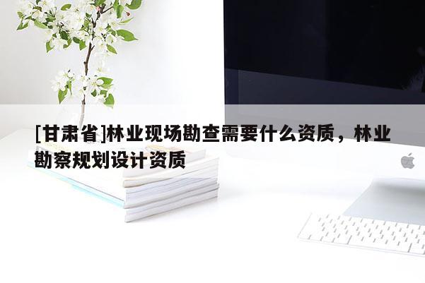 [甘肃省]林业现场勘查需要什么资质，林业勘察规划设计资质