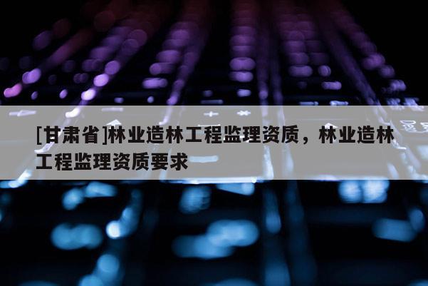 [甘肃省]林业造林工程监理资质，林业造林工程监理资质要求
