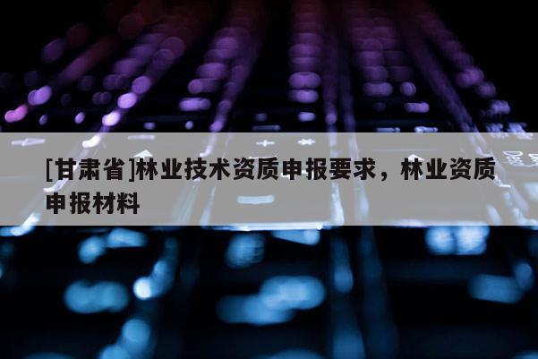 [甘肃省]林业技术资质申报要求，林业资质申报材料