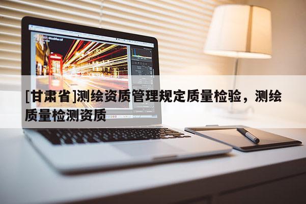 [甘肃省]测绘资质管理规定质量检验，测绘质量检测资质