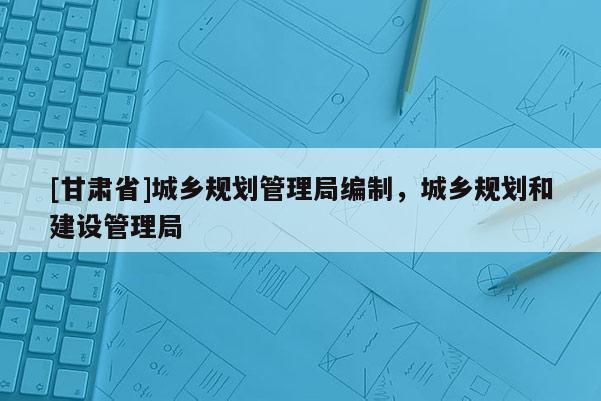 [甘肃省]城乡规划管理局编制，城乡规划和建设管理局