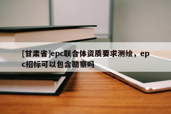 [甘肃省]epc联合体资质要求测绘，epc招标可以包含勘察吗