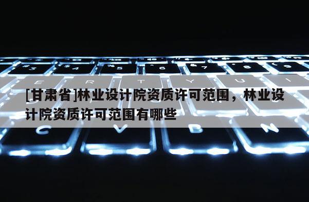 [甘肃省]林业设计院资质许可范围，林业设计院资质许可范围有哪些