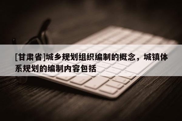 [甘肃省]城乡规划组织编制的概念，城镇体系规划的编制内容包括