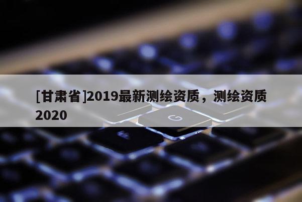 [甘肃省]2019最新测绘资质，测绘资质2020