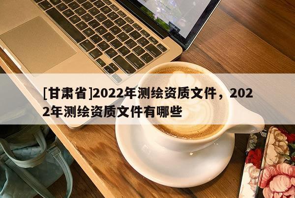 [甘肃省]2022年测绘资质文件，2022年测绘资质文件有哪些