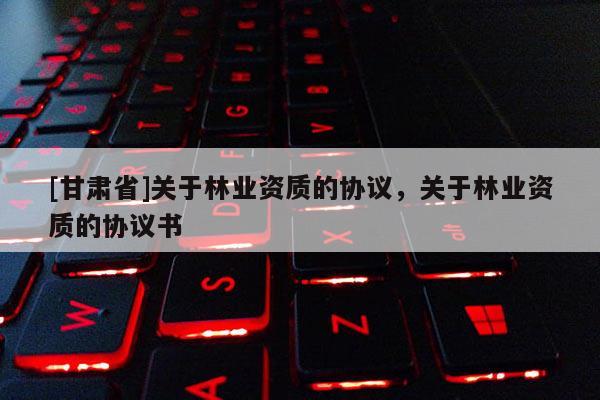 [甘肃省]关于林业资质的协议，关于林业资质的协议书