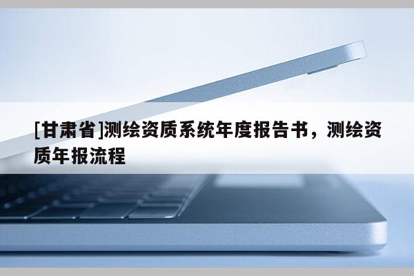 [甘肃省]测绘资质系统年度报告书，测绘资质年报流程