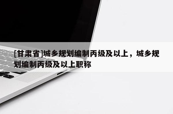 [甘肃省]城乡规划编制丙级及以上，城乡规划编制丙级及以上职称