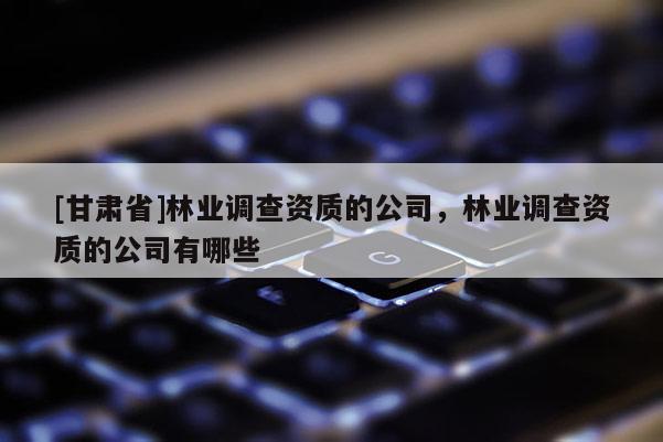 [甘肃省]林业调查资质的公司，林业调查资质的公司有哪些