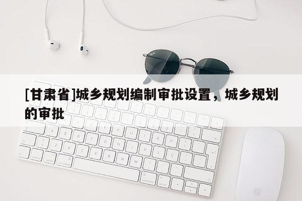 [甘肃省]城乡规划编制审批设置，城乡规划的审批