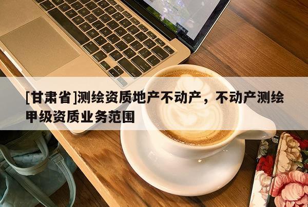 [甘肃省]测绘资质地产不动产，不动产测绘甲级资质业务范围