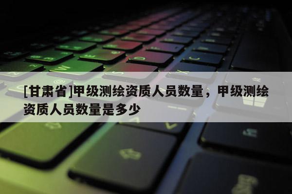 [甘肃省]甲级测绘资质人员数量，甲级测绘资质人员数量是多少