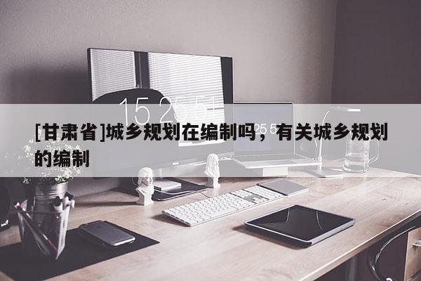[甘肃省]城乡规划在编制吗，有关城乡规划的编制