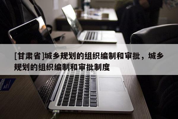 [甘肃省]城乡规划的组织编制和审批，城乡规划的组织编制和审批制度
