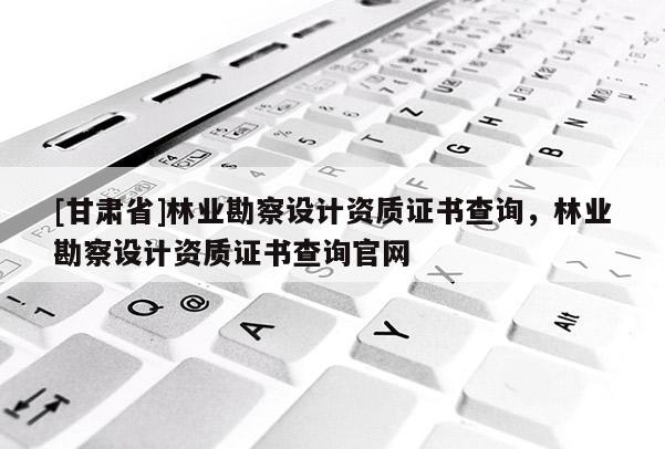 [甘肃省]林业勘察设计资质证书查询，林业勘察设计资质证书查询官网