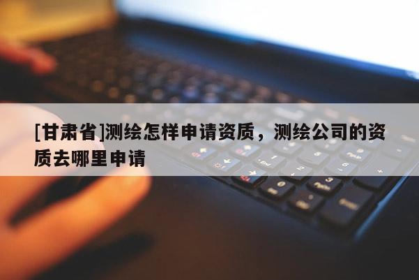 [甘肃省]测绘怎样申请资质，测绘公司的资质去哪里申请