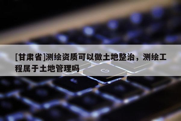 [甘肃省]测绘资质可以做土地整治，测绘工程属于土地管理吗