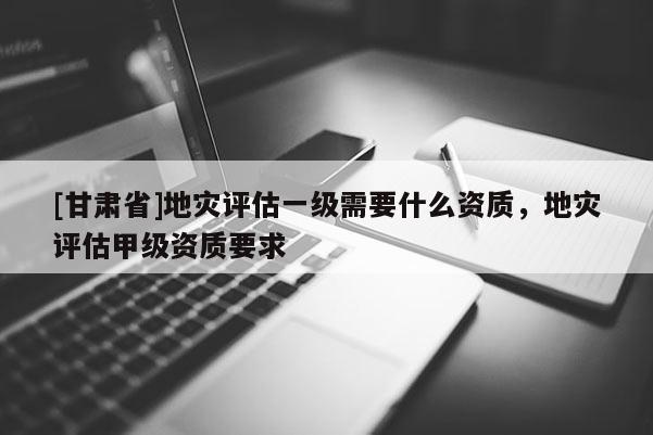 [甘肃省]地灾评估一级需要什么资质，地灾评估甲级资质要求