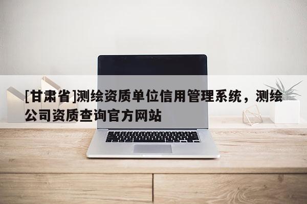 [甘肃省]测绘资质单位信用管理系统，测绘公司资质查询官方网站