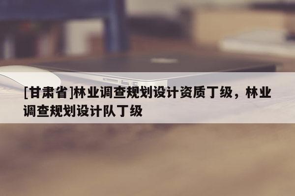 [甘肃省]林业调查规划设计资质丁级，林业调查规划设计队丁级