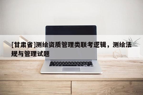 [甘肃省]测绘资质管理类联考逻辑，测绘法规与管理试题