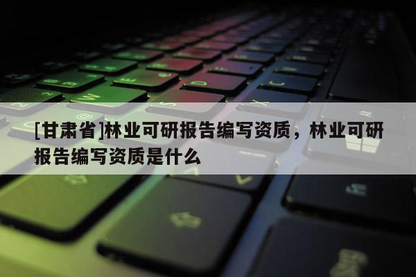 [甘肃省]林业可研报告编写资质，林业可研报告编写资质是什么