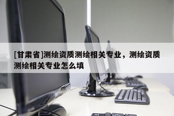 [甘肃省]测绘资质测绘相关专业，测绘资质测绘相关专业怎么填