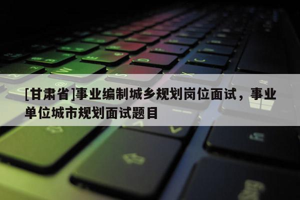 [甘肃省]事业编制城乡规划岗位面试，事业单位城市规划面试题目