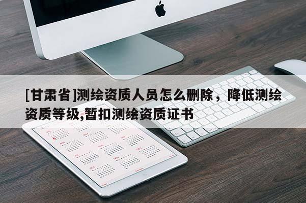 [甘肃省]测绘资质人员怎么删除，降低测绘资质等级,暂扣测绘资质证书
