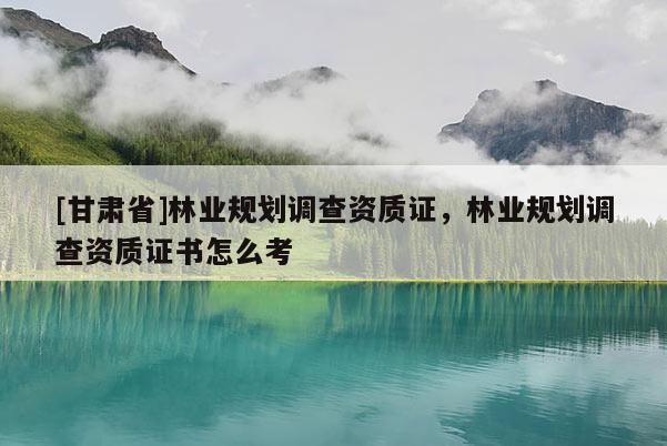 [甘肃省]林业规划调查资质证，林业规划调查资质证书怎么考
