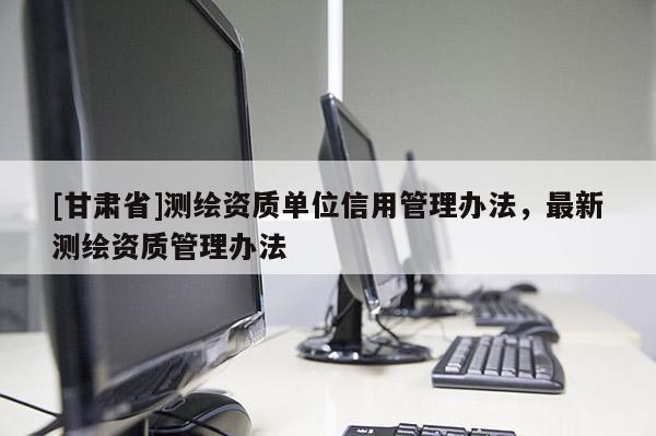 [甘肃省]测绘资质单位信用管理办法，最新测绘资质管理办法