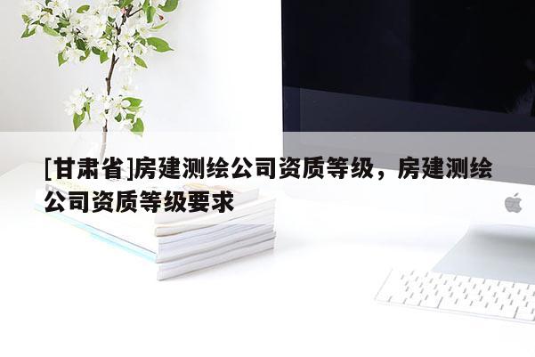 [甘肃省]房建测绘公司资质等级，房建测绘公司资质等级要求