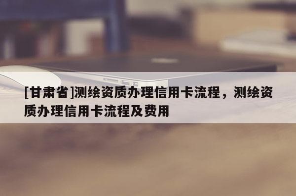[甘肃省]测绘资质办理信用卡流程，测绘资质办理信用卡流程及费用