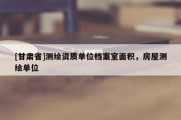 [甘肃省]测绘资质单位档案室面积，房屋测绘单位
