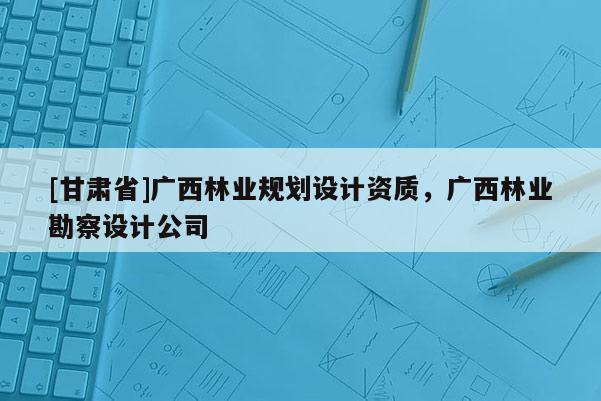 [甘肃省]广西林业规划设计资质，广西林业勘察设计公司