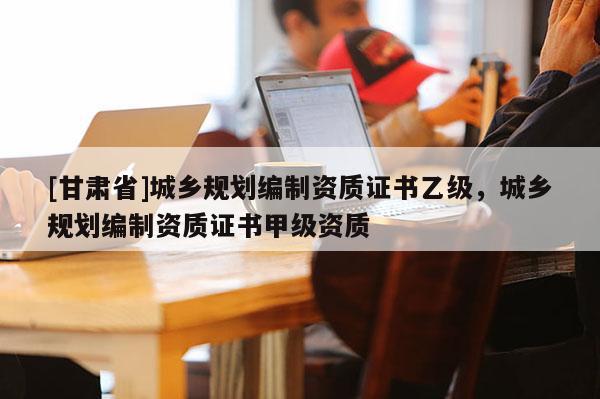 [甘肃省]城乡规划编制资质证书乙级，城乡规划编制资质证书甲级资质