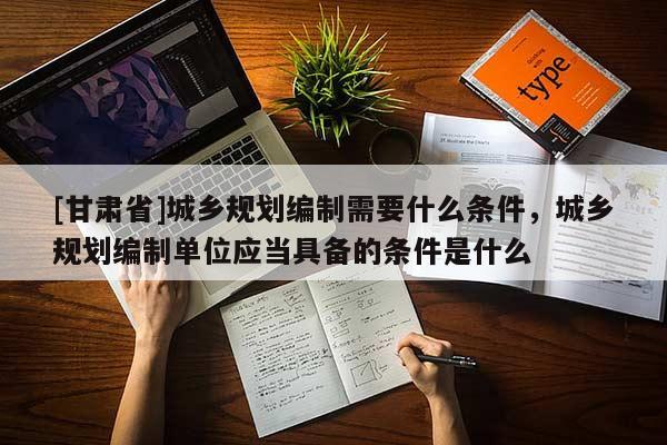 [甘肃省]城乡规划编制需要什么条件，城乡规划编制单位应当具备的条件是什么