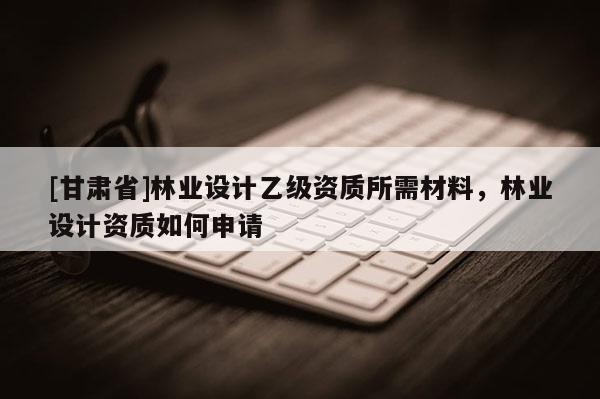 [甘肃省]林业设计乙级资质所需材料，林业设计资质如何申请