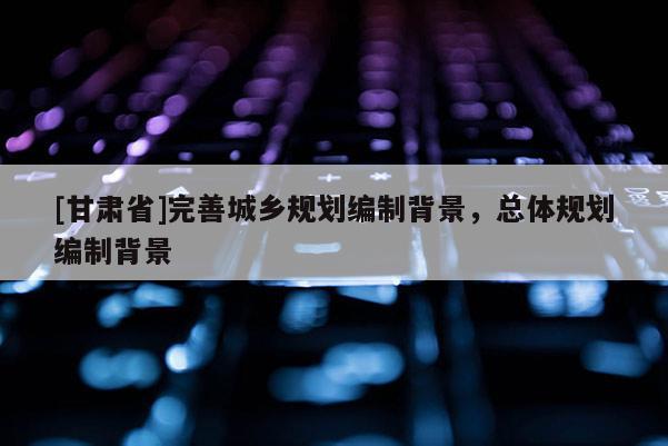 [甘肃省]完善城乡规划编制背景，总体规划编制背景